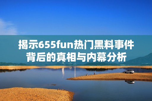 揭示655fun热门黑料事件背后的真相与内幕分析