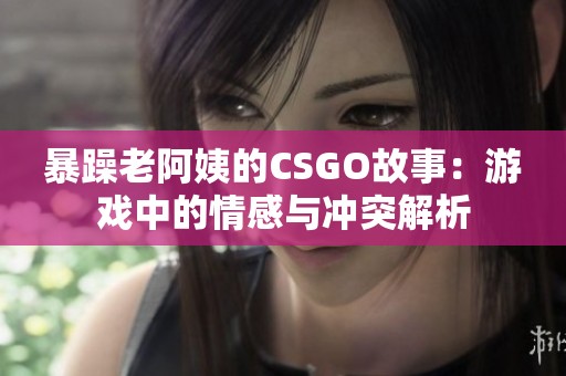 暴躁老阿姨的CSGO故事：游戏中的情感与冲突解析