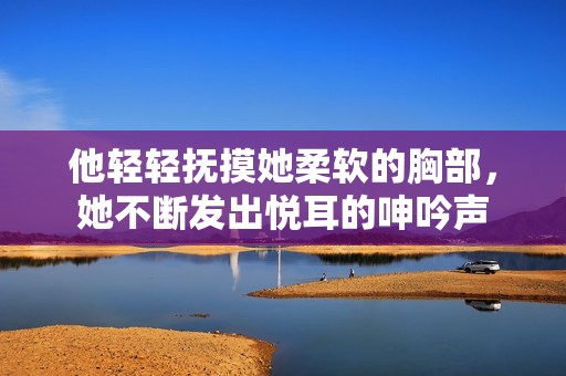 他轻轻抚摸她柔软的胸部，她不断发出悦耳的呻吟声