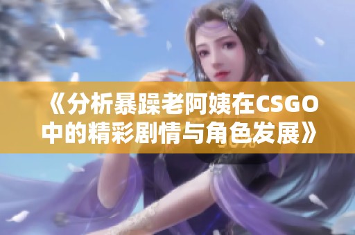 《分析暴躁老阿姨在CSGO中的精彩剧情与角色发展》