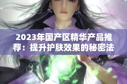 2023年国产区精华产品推荐：提升护肤效果的秘密法宝