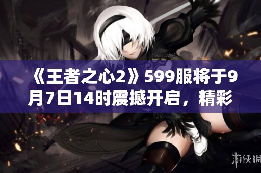 《王者之心2》599服将于9月7日14时震撼开启，精彩不容错过！