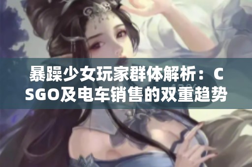 暴躁少女玩家群体解析：CSGO及电车销售的双重趋势分析