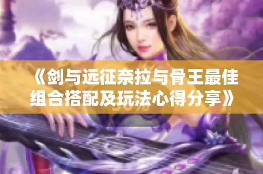 《剑与远征奈拉与骨王最佳组合搭配及玩法心得分享》