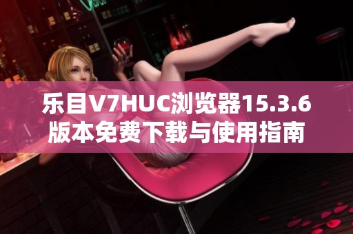 乐目V7HUC浏览器15.3.6版本免费下载与使用指南