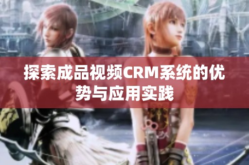 探索成品视频CRM系统的优势与应用实践