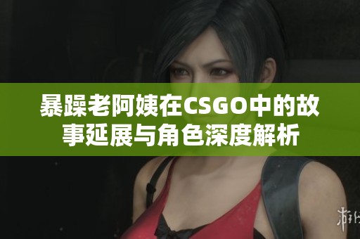 暴躁老阿姨在CSGO中的故事延展与角色深度解析