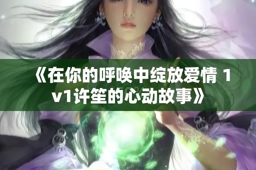 《在你的呼唤中绽放爱情 1v1许笙的心动故事》