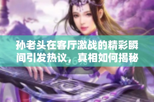 孙老头在客厅激战的精彩瞬间引发热议，真相如何揭秘