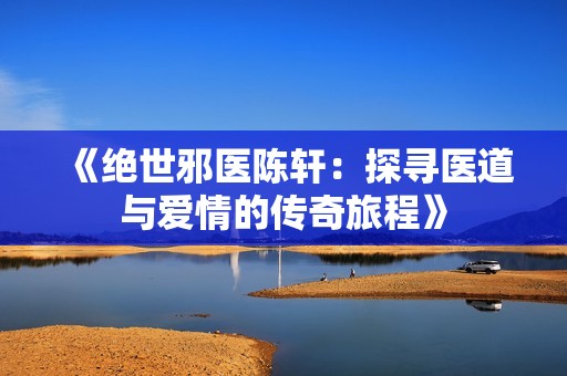 《绝世邪医陈轩：探寻医道与爱情的传奇旅程》