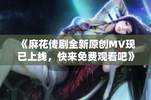 《麻花传剧全新原创MV现已上线，快来免费观看吧》