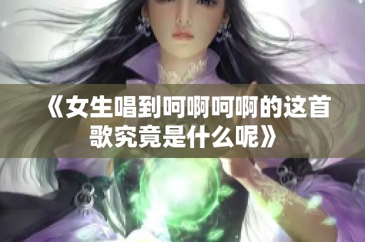 《女生唱到呵啊呵啊的这首歌究竟是什么呢》