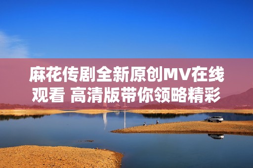 麻花传剧全新原创MV在线观看 高清版带你领略精彩瞬间