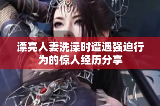 漂亮人妻洗澡时遭遇强迫行为的惊人经历分享