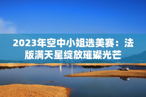 2023年空中小姐选美赛：法版满天星绽放璀璨光芒