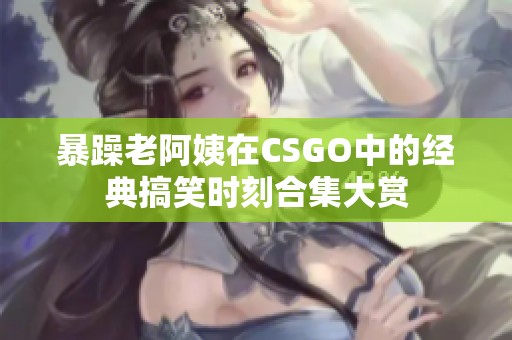 暴躁老阿姨在CSGO中的经典搞笑时刻合集大赏