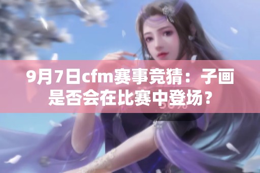 9月7日cfm赛事竞猜：子画是否会在比赛中登场？