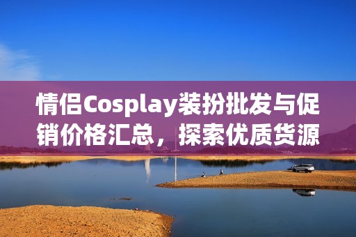 情侣Cosplay装扮批发与促销价格汇总，探索优质货源产地