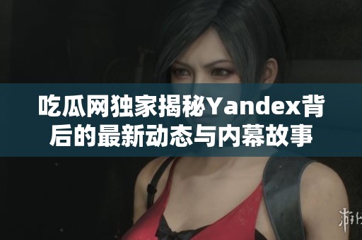 吃瓜网独家揭秘Yandex背后的最新动态与内幕故事