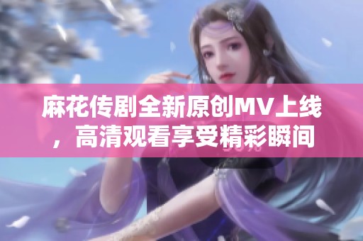 麻花传剧全新原创MV上线，高清观看享受精彩瞬间