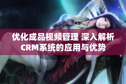 优化成品视频管理 深入解析CRM系统的应用与优势