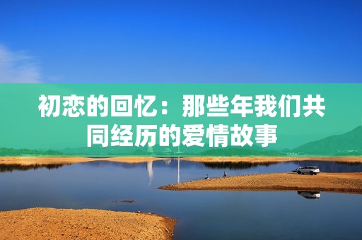 初恋的回忆：那些年我们共同经历的爱情故事