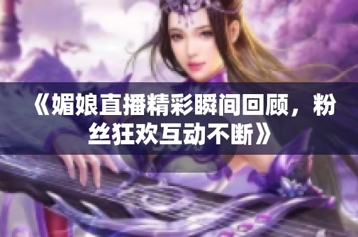 《媚娘直播精彩瞬间回顾，粉丝狂欢互动不断》