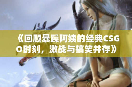 《回顾暴躁阿姨的经典CSGO时刻，激战与搞笑并存》