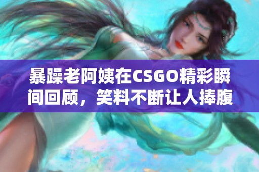 暴躁老阿姨在CSGO精彩瞬间回顾，笑料不断让人捧腹