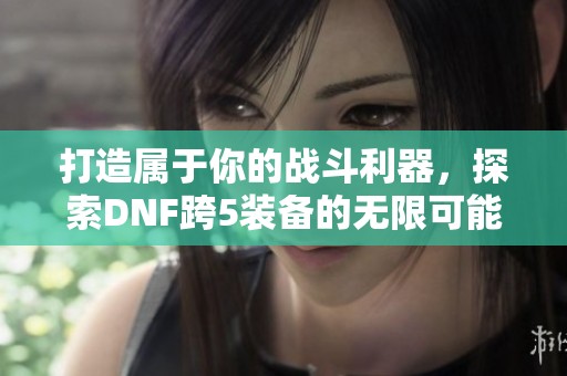 打造属于你的战斗利器，探索DNF跨5装备的无限可能性