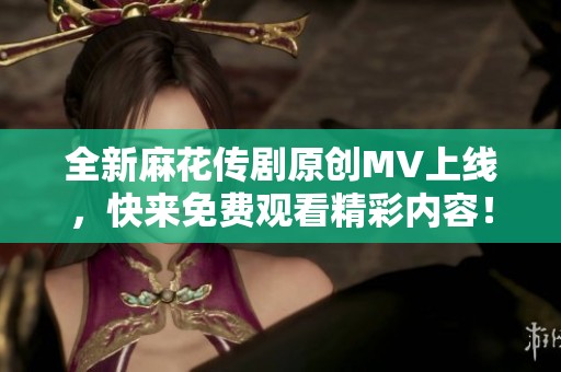 全新麻花传剧原创MV上线，快来免费观看精彩内容！