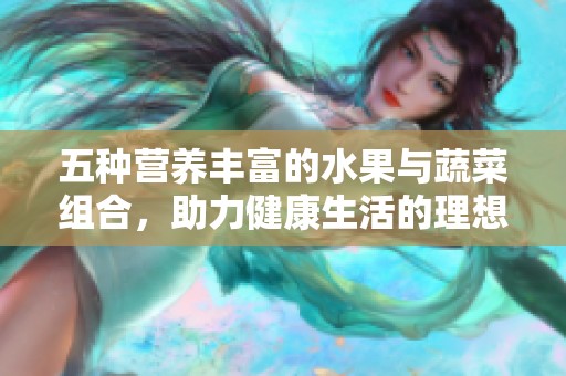 五种营养丰富的水果与蔬菜组合，助力健康生活的理想选择