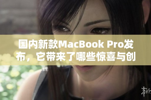 国内新款MacBook Pro发布，它带来了哪些惊喜与创新功能