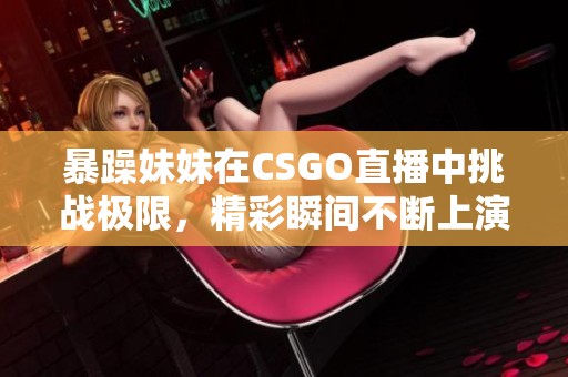 暴躁妹妹在CSGO直播中挑战极限，精彩瞬间不断上演