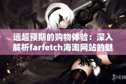 远超预期的购物体验：深入解析farfetch海淘网站的魅力与优势