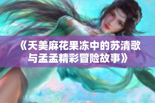 《天美麻花果冻中的苏清歌与孟孟精彩冒险故事》