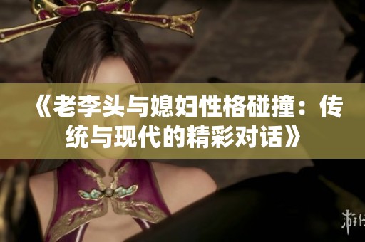 《老李头与媳妇性格碰撞：传统与现代的精彩对话》