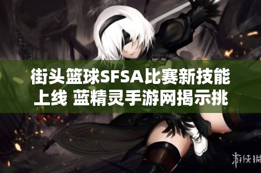 街头篮球SFSA比赛新技能上线 蓝精灵手游网揭示挑战与机遇