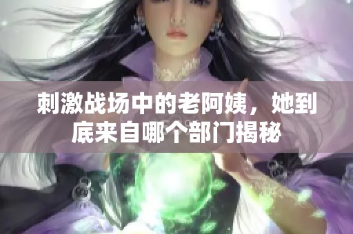 刺激战场中的老阿姨，她到底来自哪个部门揭秘