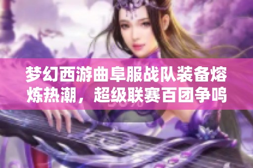 梦幻西游曲阜服战队装备熔炼热潮，超级联赛百团争鸣局面凸显