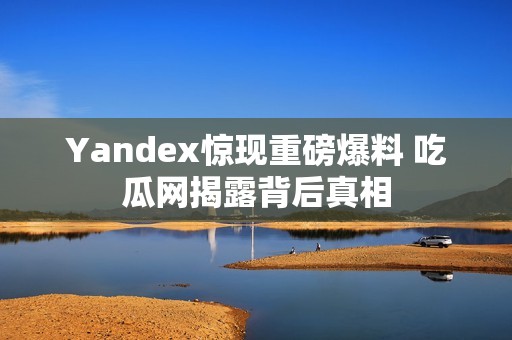 Yandex惊现重磅爆料 吃瓜网揭露背后真相