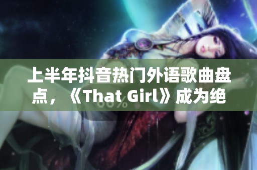 上半年抖音热门外语歌曲盘点，《That Girl》成为绝对焦点