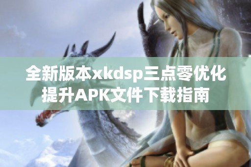 全新版本xkdsp三点零优化提升APK文件下载指南