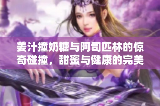 姜汁撞奶糖与阿司匹林的惊奇碰撞，甜蜜与健康的完美结合