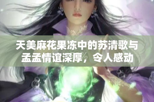 天美麻花果冻中的苏清歌与孟孟情谊深厚，令人感动