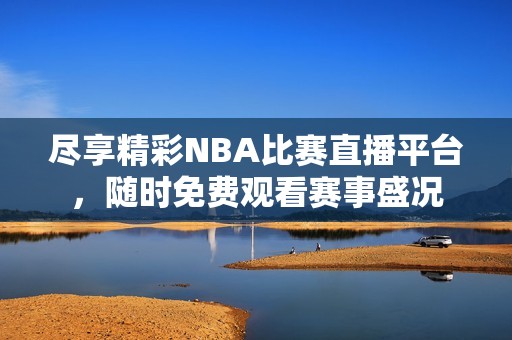 尽享精彩NBA比赛直播平台，随时免费观看赛事盛况