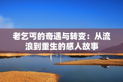 老乞丐的奇遇与转变：从流浪到重生的感人故事