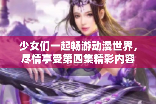 少女们一起畅游动漫世界，尽情享受第四集精彩内容