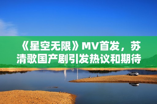 《星空无限》MV首发，苏清歌国产剧引发热议和期待