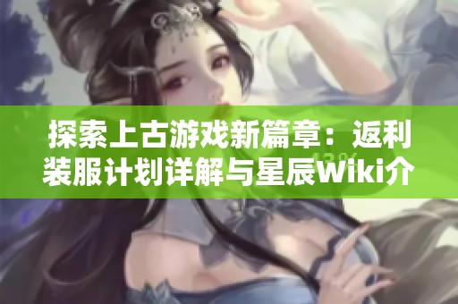 探索上古游戏新篇章：返利装服计划详解与星辰Wiki介绍